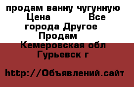  продам ванну чугунную › Цена ­ 7 000 - Все города Другое » Продам   . Кемеровская обл.,Гурьевск г.